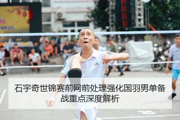 石宇奇世锦赛前网前处理强化国羽男单备战重点深度解析