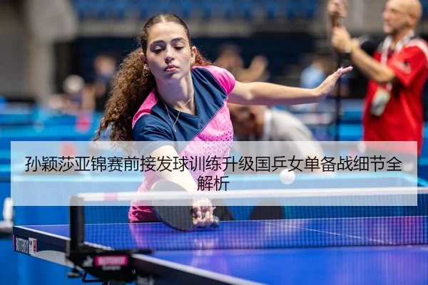 孙颖莎亚锦赛前接发球训练升级国乒女单备战细节全解析